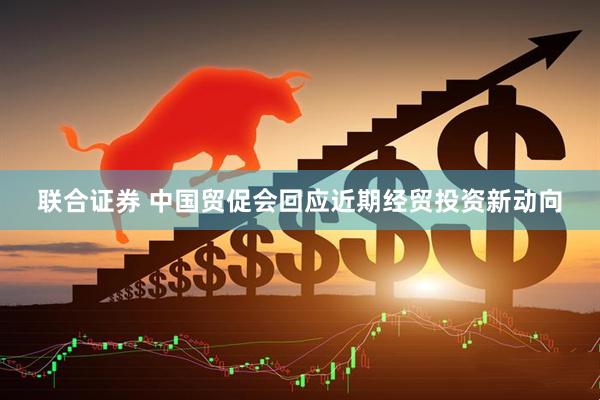 联合证券 中国贸促会回应近期经贸投资新动向
