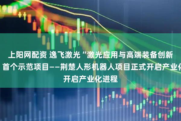 上阳网配资 逸飞激光“激光应用与高端装备创新枢纽”首个示范项目——荆楚人形机器人项目正式开启产业化进程