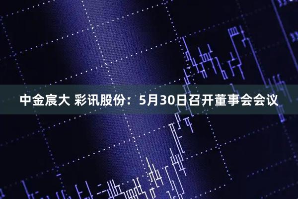 中金宸大 彩讯股份：5月30日召开董事会会议