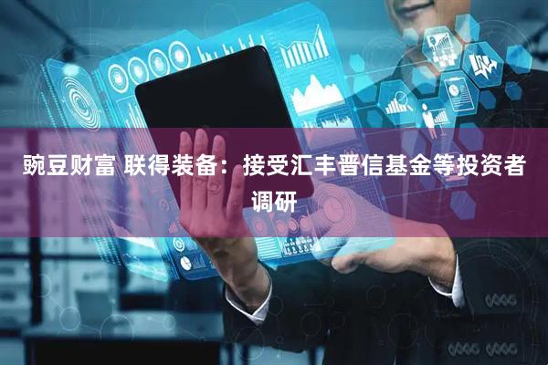豌豆财富 联得装备：接受汇丰晋信基金等投资者调研