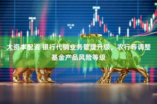 大资本配资 银行代销业务管理升级，农行等调整基金产品风险等级
