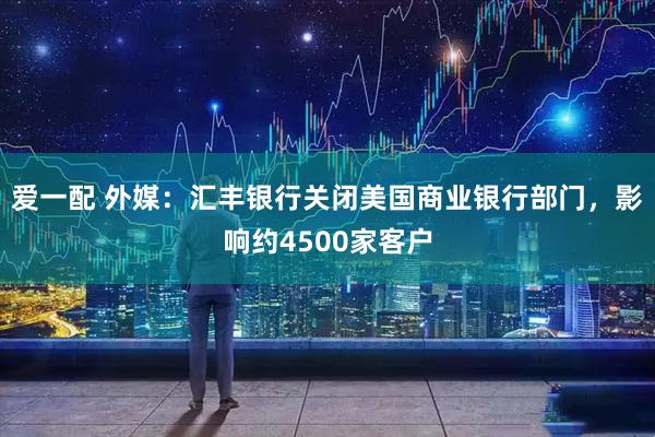 爱一配 外媒：汇丰银行关闭美国商业银行部门，影响约4500家客户