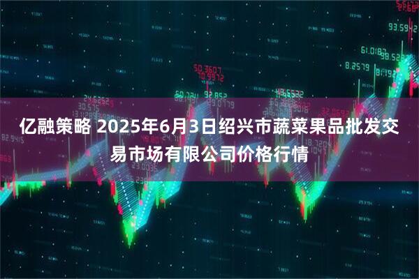 亿融策略 2025年6月3日绍兴市蔬菜果品批发交易市场有限公司价格行情
