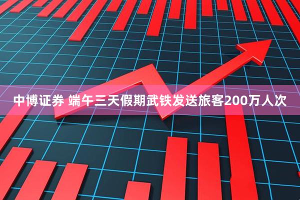 中博证券 端午三天假期武铁发送旅客200万人次