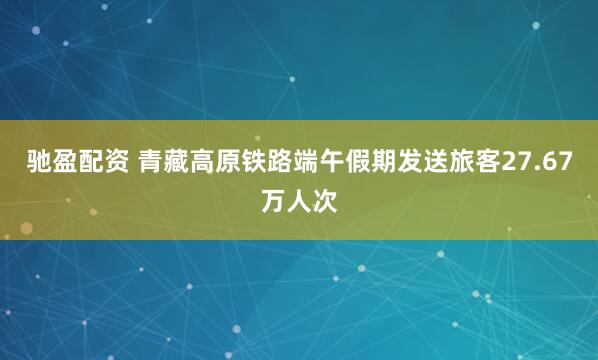 驰盈配资 青藏高原铁路端午假期发送旅客27.67万人次