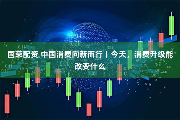 国荣配资 中国消费向新而行丨今天，消费升级能改变什么
