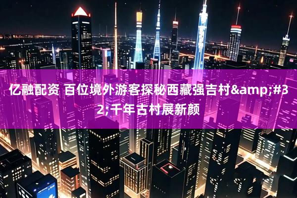 亿融配资 百位境外游客探秘西藏强吉村&#32;千年古村展新颜