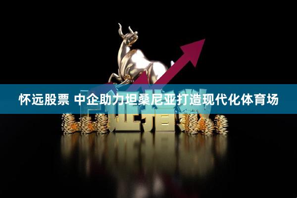 怀远股票 中企助力坦桑尼亚打造现代化体育场