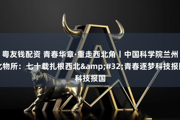 粤友钱配资 青春华章·重走西北角丨中国科学院兰州化物所：七十载扎根西北&#32;青春逐梦科技报国