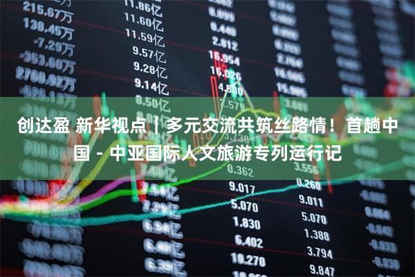 创达盈 新华视点｜多元交流共筑丝路情！首趟中国－中亚国际人文旅游专列运行记