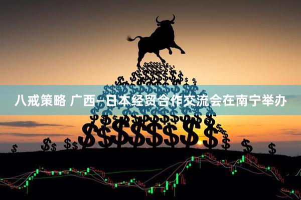 八戒策略 广西—日本经贸合作交流会在南宁举办