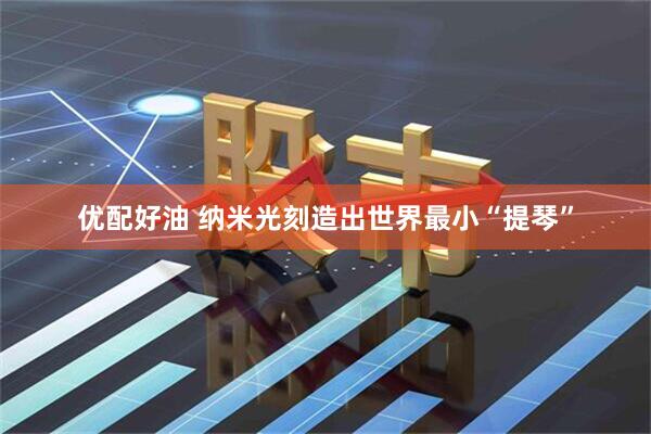 优配好油 纳米光刻造出世界最小“提琴”