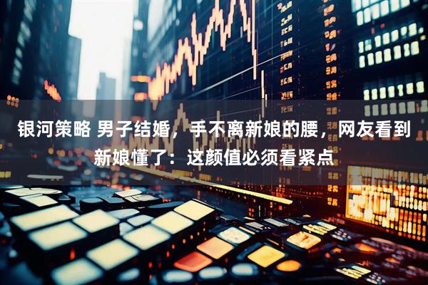 银河策略 男子结婚，手不离新娘的腰，网友看到新娘懂了：这颜值必须看紧点