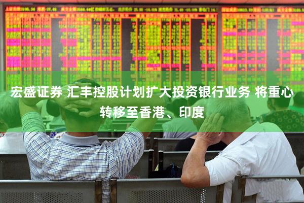 宏盛证券 汇丰控股计划扩大投资银行业务 将重心转移至香港、印度