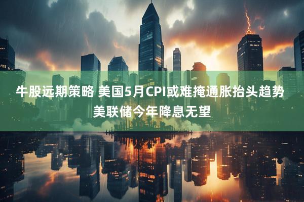 牛股远期策略 美国5月CPI或难掩通胀抬头趋势 美联储今年降息无望