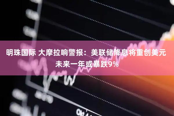 明珠国际 大摩拉响警报：美联储降息将重创美元 未来一年或暴跌9%
