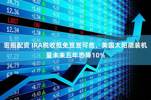 宏图配资 IRA税收抵免岌岌可危，美国太阳能装机量未来五年恐降10%