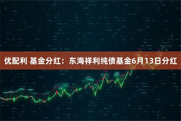 优配利 基金分红：东海祥利纯债基金6月13日分红