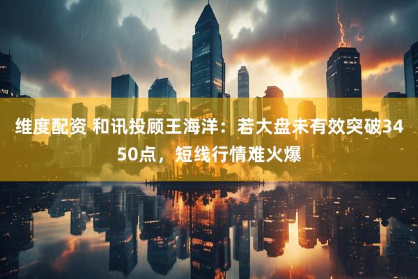 维度配资 和讯投顾王海洋：若大盘未有效突破3450点，短线行情难火爆