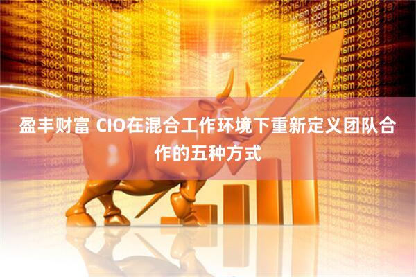 盈丰财富 CIO在混合工作环境下重新定义团队合作的五种方式