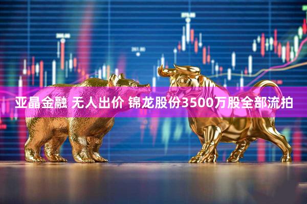 亚晶金融 无人出价 锦龙股份3500万股全部流拍