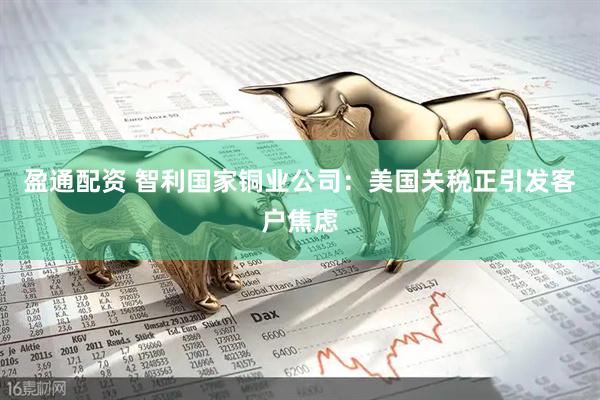 盈通配资 智利国家铜业公司：美国关税正引发客户焦虑