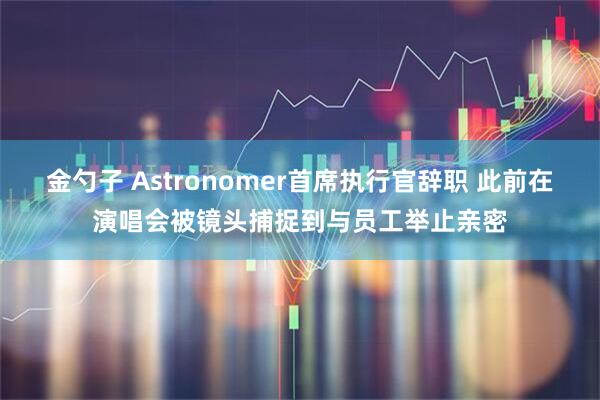 金勺子 Astronomer首席执行官辞职 此前在演唱会被镜头捕捉到与员工举止亲密