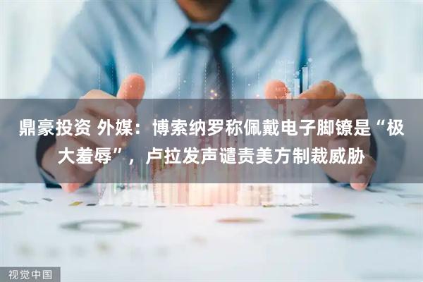 鼎豪投资 外媒：博索纳罗称佩戴电子脚镣是“极大羞辱”，卢拉发声谴责美方制裁威胁