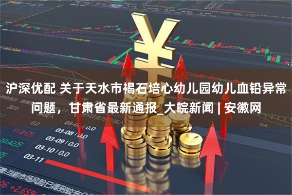 沪深优配 关于天水市褐石培心幼儿园幼儿血铅异常问题，甘肃省最新通报_大皖新闻 | 安徽网