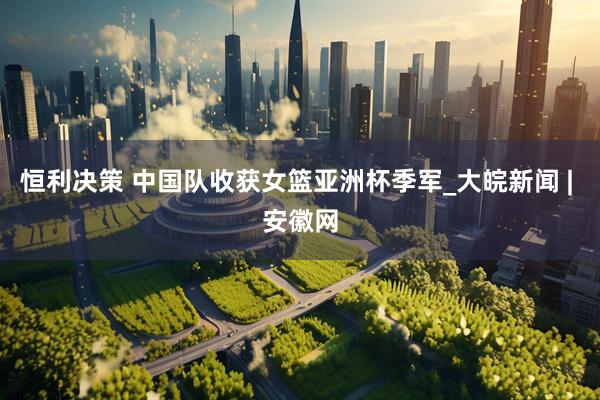 恒利决策 中国队收获女篮亚洲杯季军_大皖新闻 | 安徽网