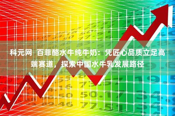 科元网  百菲酪水牛纯牛奶：凭匠心品质立足高端赛道，探索中国水牛乳发展路径