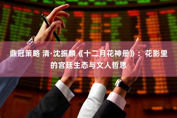 鼎冠策略 清·沈振麟《十二月花神册》：花影里的宫廷生态与文人哲思