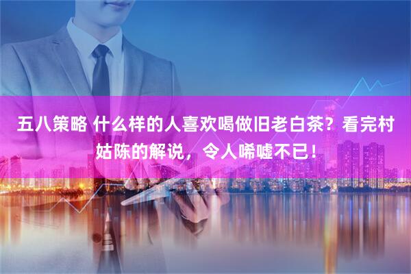 五八策略 什么样的人喜欢喝做旧老白茶？看完村姑陈的解说，令人唏嘘不已！