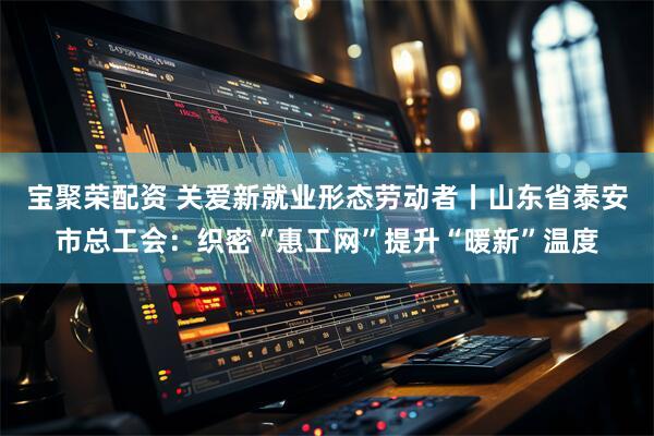 宝聚荣配资 关爱新就业形态劳动者丨山东省泰安市总工会：织密“惠工网”提升“暖新”温度