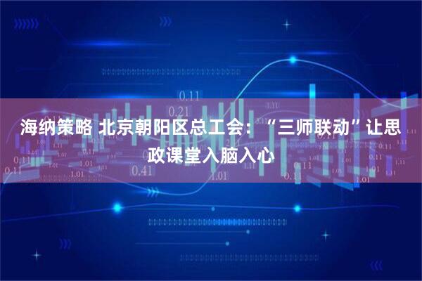 海纳策略 北京朝阳区总工会：“三师联动”让思政课堂入脑入心
