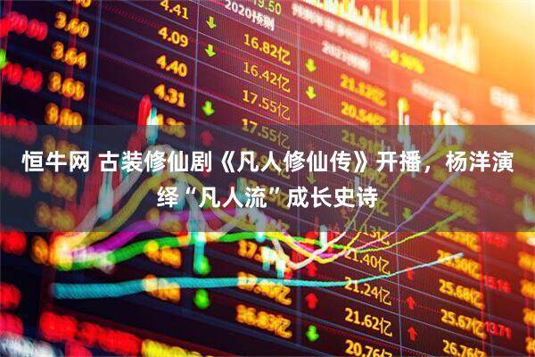 恒牛网 古装修仙剧《凡人修仙传》开播，杨洋演绎“凡人流”成长史诗