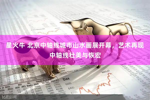 星火牛 北京中轴线城市山水画展开幕，艺术再现中轴线壮美与恢宏