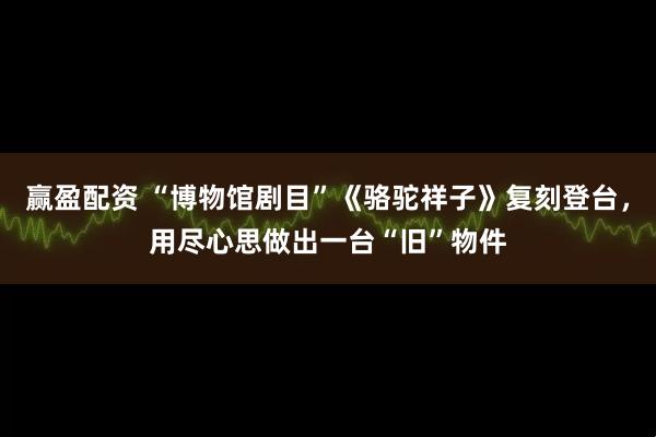 赢盈配资 “博物馆剧目”《骆驼祥子》复刻登台，用尽心思做出一台“旧”物件
