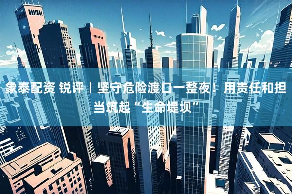 象泰配资 锐评丨坚守危险渡口一整夜！用责任和担当筑起“生命堤坝”