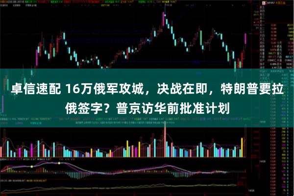 卓信速配 16万俄军攻城，决战在即，特朗普要拉俄签字？普京访华前批准计划