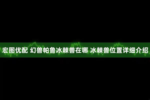宏图优配 幻兽帕鲁冰棘兽在哪 冰棘兽位置详细介绍