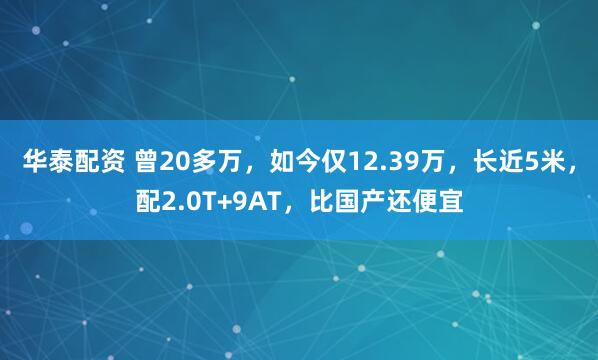 华泰配资 曾20多万，如今仅12.39万，长近5米，配2.0T+9AT，比国产还便宜