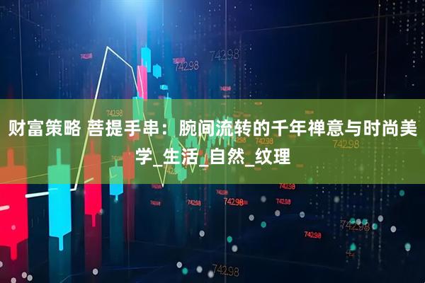 财富策略 菩提手串：腕间流转的千年禅意与时尚美学_生活_自然_纹理