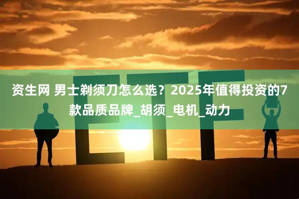 资生网 男士剃须刀怎么选？2025年值得投资的7款品质品牌_胡须_电机_动力
