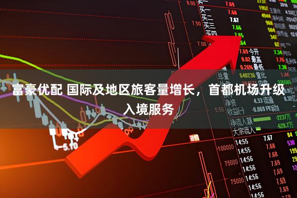 富豪优配 国际及地区旅客量增长，首都机场升级入境服务