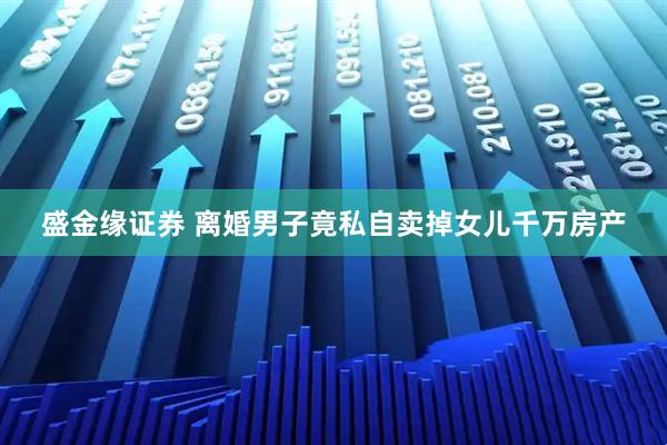 盛金缘证券 离婚男子竟私自卖掉女儿千万房产