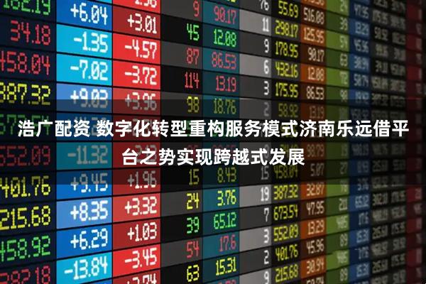 浩广配资 数字化转型重构服务模式济南乐远借平台之势实现跨越式发展