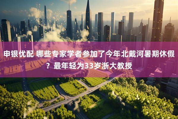 申银优配 哪些专家学者参加了今年北戴河暑期休假？最年轻为33岁浙大教授