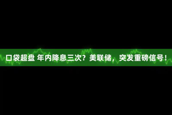 口袋超盘 年内降息三次？美联储，突发重磅信号！