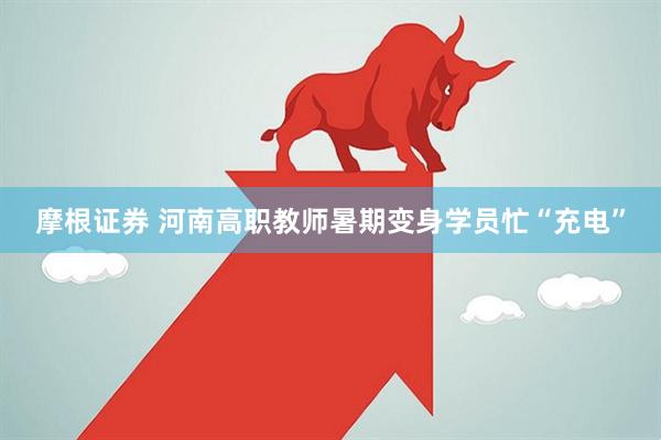 摩根证券 河南高职教师暑期变身学员忙“充电”